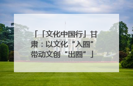 「文化中国行」甘肃：以文化“入圈”带动文创“出圈”