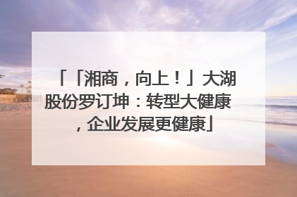「湘商，向上！」大湖股份罗订坤：转型大健康，企业发展更健康