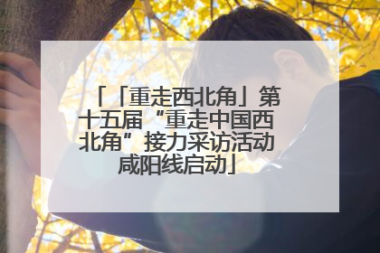 「重走西北角」第十五届“重走中国西北角”接力采访活动咸阳线启动