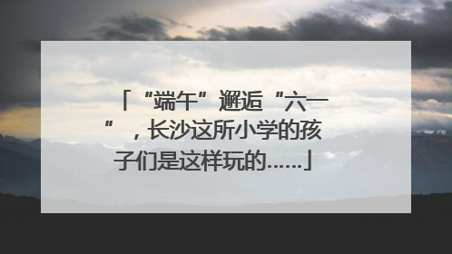 “端午”邂逅“六一”，长沙这所小学的孩子们是这样玩的……