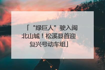 “绿巨人”驶入闽北山城！松溪县首迎复兴号动车组
