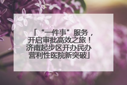“一件事”服务，开启审批高效之旅！济南起步区开办民办营利性医院新突破