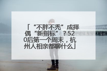 “不胖不秃”成择偶“新指标”？520后第一个周末，杭州人相亲都聊什么