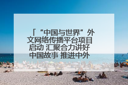 “中国与世界”外文网络传播平台项目启动 汇聚合力讲好中国故事 推进中外文明交流互鉴