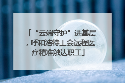 “云端守护”进基层，呼和浩特工会远程医疗精准触达职工