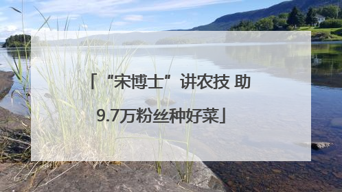 “宋博士”讲农技 助9.7万粉丝种好菜