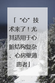 “心”技术来了！尤其适用于心脏结构复杂、心房壁薄患者