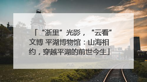 “浙里”光影，“云看”文博 平湖博物馆：山海相约，穿越平湖的前世今生