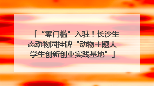 “零门槛”入驻！长沙生态动物园挂牌“动物主题大学生创新创业实践基地”