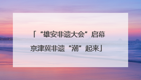 “雄安非遗大会”启幕 京津冀非遗“潮”起来