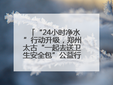 “24小时净水”行动升级，郑州太古“一起去送卫生安全包”公益行走进焦作