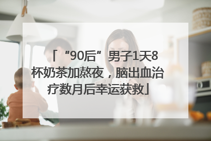 “90后”男子1天8杯奶茶加熬夜，脑出血治疗数月后幸运获救