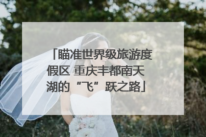 瞄准世界级旅游度假区 重庆丰都南天湖的“飞”跃之路