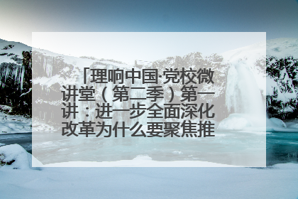 理响中国·党校微讲堂（第二季）第一讲：进一步全面深化改革为什么要聚焦推进中国式现代化