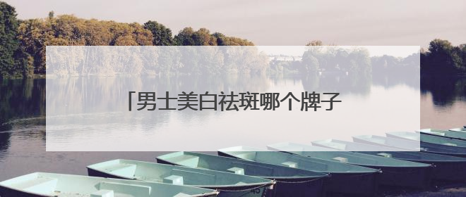 男士美白祛斑哪个牌子好？十大美白祛斑优秀品牌榜，祛斑封神榜