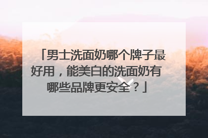 男士洗面奶哪个牌子最好用，能美白的洗面奶有哪些品牌更安全？