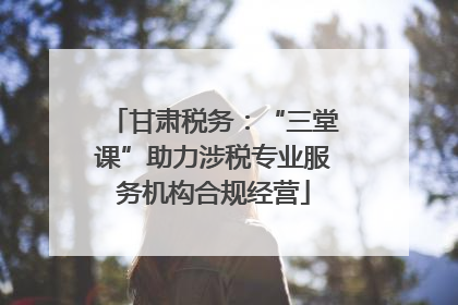 甘肃税务：“三堂课”助力涉税专业服务机构合规经营