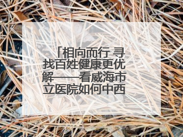 相向而行 寻找百姓健康更优解——看威海市立医院如何中西医协同攻关