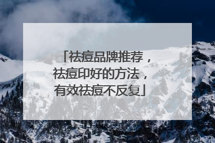 祛痘品牌推荐，祛痘印好的方法，有效祛痘不反复