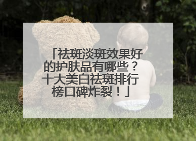 祛斑淡斑效果好的护肤品有哪些？十大美白祛斑排行榜口碑炸裂！