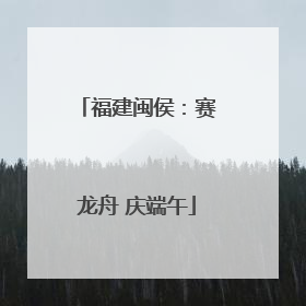 福建闽侯：赛龙舟 庆端午