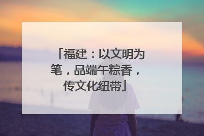 福建：以文明为笔，品端午粽香，传文化纽带