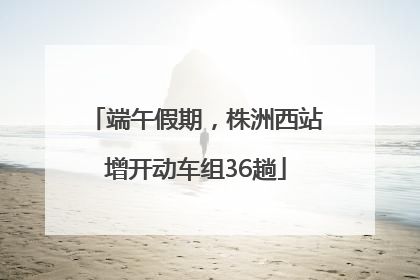 端午假期，株洲西站增开动车组36趟