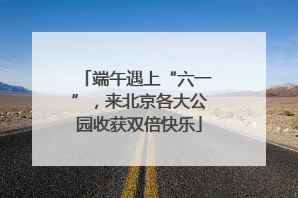 端午遇上“六一”，来北京各大公园收获双倍快乐