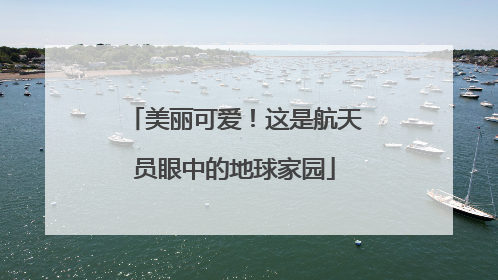 美丽可爱！这是航天员眼中的地球家园