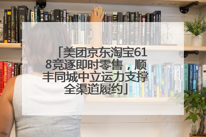 美团京东淘宝618竞逐即时零售，顺丰同城中立运力支撑全渠道履约