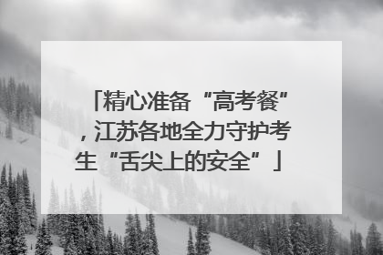 精心准备“高考餐”,江苏各地全力守护考生“舌尖上的安全”