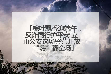 粽叶飘香迎端午，反诈同行护平安 立山公安这场警营开放“嗨”翻全场