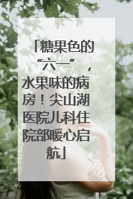糖果色的“六一”，水果味的病房！尖山湖医院儿科住院部暖心启航