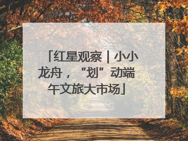 红星观察｜小小龙舟，“划”动端午文旅大市场
