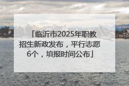 临沂市2025年职教招生新政发布，平行志愿6个，填报时间公布