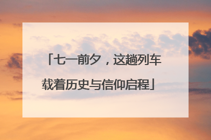 七一前夕，这趟列车载着历史与信仰启程
