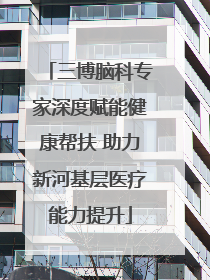 三博脑科专家深度赋能健康帮扶 助力新河基层医疗能力提升