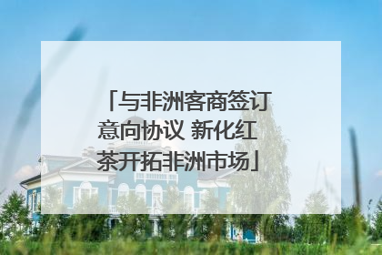 与非洲客商签订意向协议 新化红茶开拓非洲市场