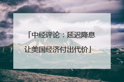 中经评论：延迟降息让美国经济付出代价