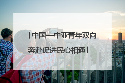 中国—中亚青年双向奔赴促进民心相通