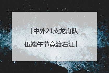中外21支龙舟队伍端午节竞渡右江