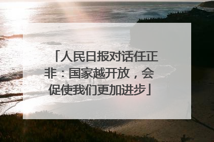 人民日报对话任正非：国家越开放，会促使我们更加进步