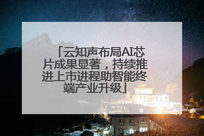 云知声布局AI芯片成果显著，持续推进上市进程助智能终端产业升级