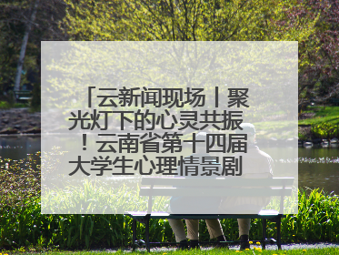 云新闻现场丨聚光灯下的心灵共振！云南省第十四届大学生心理情景剧决赛燃情开演