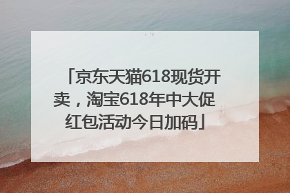 京东天猫618现货开卖，淘宝618年中大促红包活动今日加码