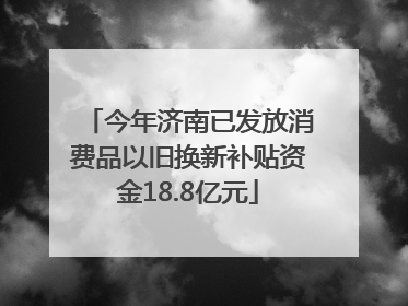 今年济南已发放消费品以旧换新补贴资金18.8亿元