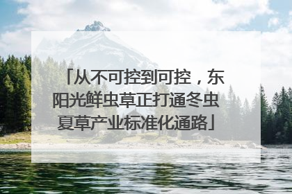 从不可控到可控，东阳光鲜虫草正打通冬虫夏草产业标准化通路