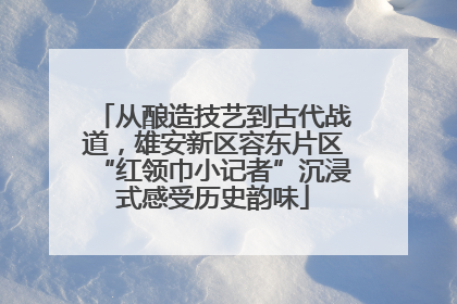 从酿造技艺到古代战道，雄安新区容东片区“红领巾小记者”沉浸式感受历史韵味