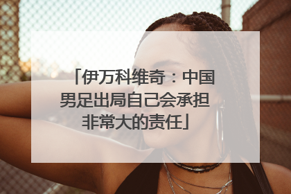 伊万科维奇：中国男足出局自己会承担非常大的责任