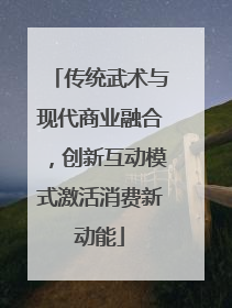 传统武术与现代商业融合，创新互动模式激活消费新动能